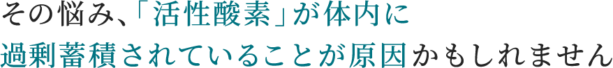 その悩み、「活性酸素」が体内に過剰蓄積されていることが原因かもしれません