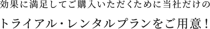 効果に満足してご購入いただくために当社だけのトライアル・レンタルプランをご用意！