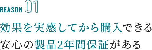 reason01 効果を実感してから購入できる安心の製品2年間保証がある