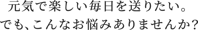 元気で楽しい毎日を送りたい。でも、こんなお悩みありませんか？